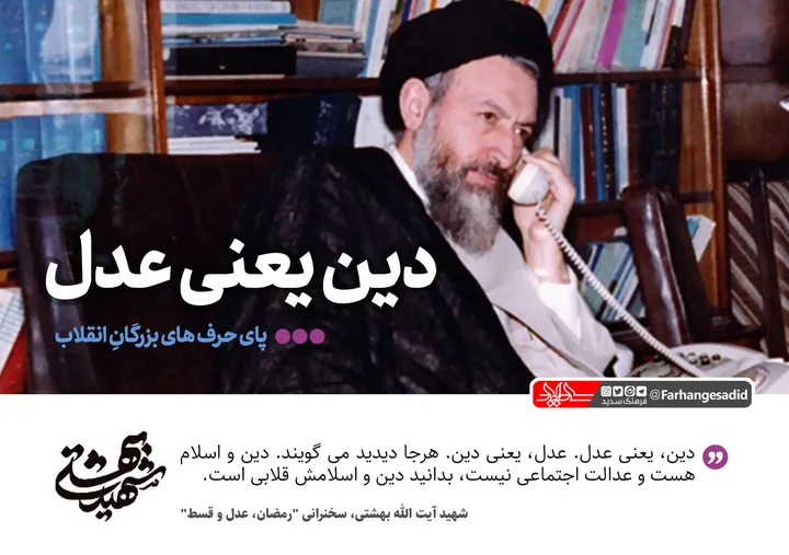دین یعنی عدل/
&laquo;دین&raquo; یعنی &laquo;عدل&raquo; و &laquo;عدل&raquo; یعنی &laquo;دین&raquo;. هرجا دیدید می گویند دین و اسلام هست اما عدالت اجتماعی نیست، بدانید دین واسلامش قلابی است. خب این طرف چطور؟ هرجا می گویند، عدل هست، عدالت اجتماعی هست، اما خدا نیست و پیوند بشر با بی نهایت و ابدیت فراموش شده چه؟ رفقای ما عادت دارند آن اولی را زود جواب می دهند. هرجا می گوییم.

شهید بهشتی، سخنرانی &laquo;رمضان، عدل و قسط&raquo;