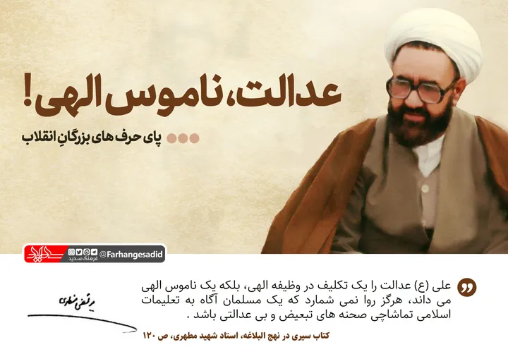 عدالت، ناموس الهی!
حضرت علی(علیه السلام) عدالت را یک تکلیف و وظیفه الهی، بلکه یک ناموس الهی میدانند و هرگز روا نمیشمارند که یک مسلمان تماشاچی تبعیض و بی&zwnj;عدالتی باشد. اسلام اجازه نمیدهد آنجا که اجتماع به دو طبقه ستمگر و ستمکش، یکی پرخور و ناراحت از پرخوری، و دیگری گرسنه و ناراحت از گرسنگی تقسیم میشود، مسلمان دست روی دست بگذارد و تماشاچی صحنه باشد.
کتاب سیری در نهج البلاغه، استاد شهید مطهری، ص120