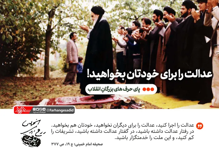 عدالت را برای خودتان بخواهید!
عدالت را اجرا کنید، عدالت را برای دیگران نخواهید، خودتان هم بخواهید. در رفتار عدالت داشته باشید، در گفتار عدالت داشته باشید، تشریفات را کم کنید، و این ملت را خدمتگزار باشید. 
صحیفه امام؛ ج 19، ص 377