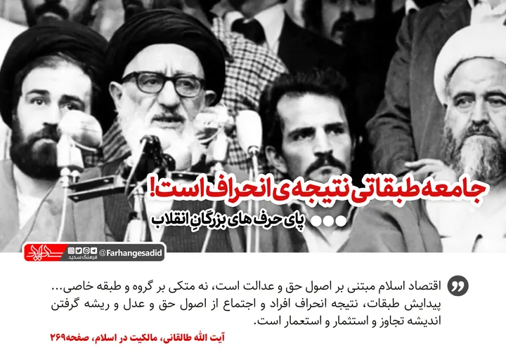 جامعه طبقاتی نتیجه انحراف است!
اقتصاد اسلام مبتنی بر اصول حق و عدالت است، نه متکی بر گروه و طبقه خاصی... پیدایش طبقات، نتیجه انحراف افراد و اجتماع از اصول حق و عدل و ریشه گرفتن اندیشه تجاوز و استثمار و استعمار است.
آیت الله طالقانی، مالکیت در اسلام، صفحه269