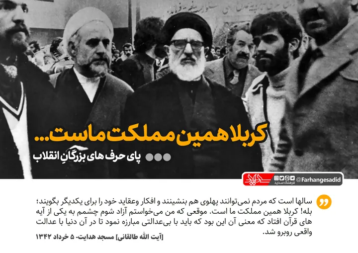 کربلا همین مملکت ماست...
سالهاست که مردم نمیتوانند پهلوی هم بنشینند،افکار وعقاید خود را برای یکدیگر بگویند.بله کربلا همین مملکت ما است موقعی که من میخواستم آزاد شوم چشمم به یکی از آیه های قرآن افتاد که معنی آن این بود که باید با بی عدالتی مبارزه نمود تا در آن دنیا با عدالت واقعی روبرو شد.
آیت الله طالقانی، مسجد هدایت - 5 خرداد 1342
