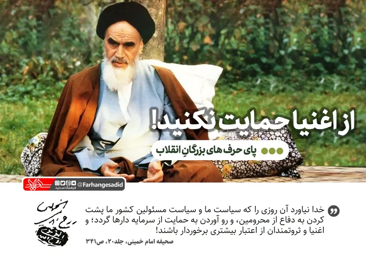 از اغنیا حمایت نکنید!
خدا نیاورد آن روزی را که سیاست ما و سیاست مسئولین کشور ما پشت کردن به دفاع از محرومین، و رو آوردن به حمایت از سرمایه دارها گردد؛ و اغنیا و ثروتمندان از اعتبار بیشتری برخوردار باشند!
امام خمینی،صحیفه، جلد20، ص341